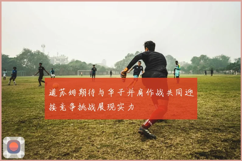 道苏姆期待与华子并肩作战共同迎接竞争挑战展现实力