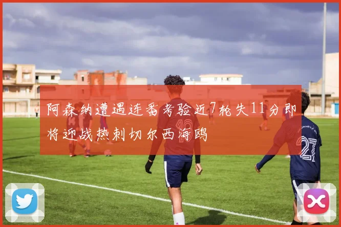 阿森纳遭遇连番考验近7轮失11分即将迎战热刺切尔西海鸥