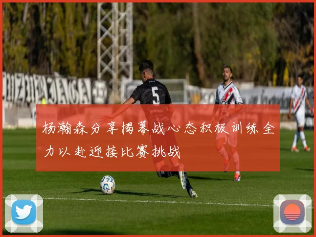 杨瀚森分享揭幕战心态积极训练全力以赴迎接比赛挑战