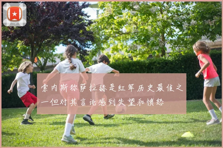 索内斯称萨拉赫是红军历史最佳之一但对其言论感到失望和愤怒