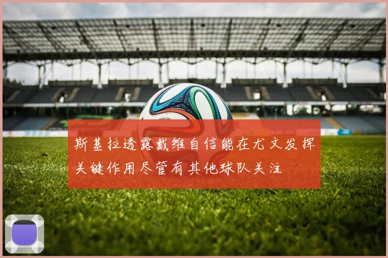 斯基拉透露戴维自信能在尤文发挥关键作用尽管有其他球队关注