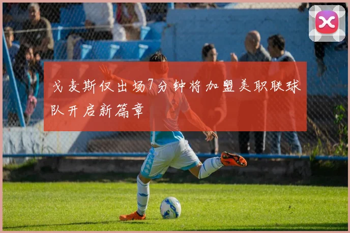 戈麦斯仅出场7分钟将加盟美职联球队开启新篇章