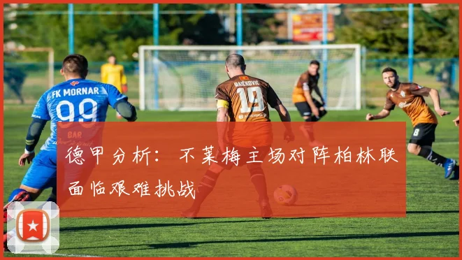 德甲分析：不莱梅主场对阵柏林联面临艰难挑战