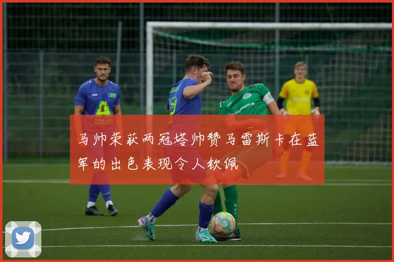 马帅荣获两冠塔帅赞马雷斯卡在蓝军的出色表现令人钦佩