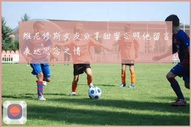 维尼修斯女友分享甜蜜合照他留言表达思念之情