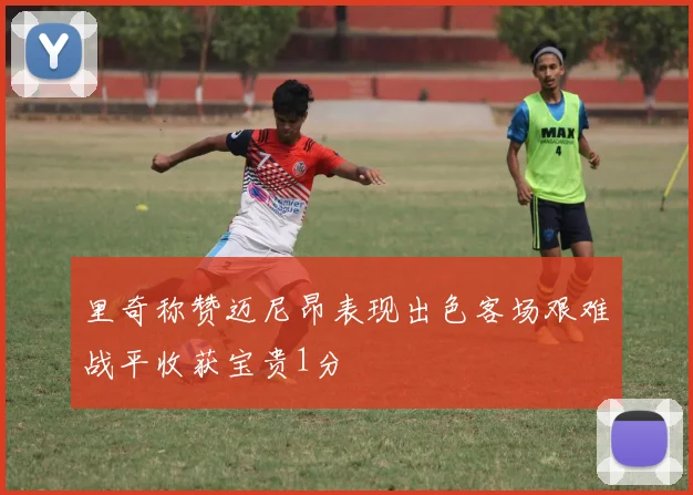 里奇称赞迈尼昂表现出色客场艰难战平收获宝贵1分