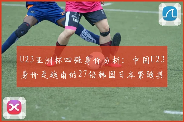 U23亚洲杯四强身价分析：中国U23身价是越南的27倍韩国日本紧随其后