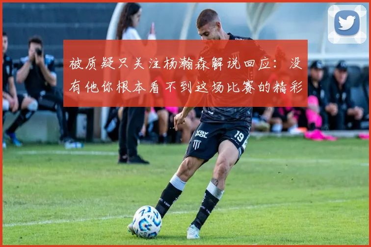 被质疑只关注杨瀚森解说回应：没有他你根本看不到这场比赛的精彩