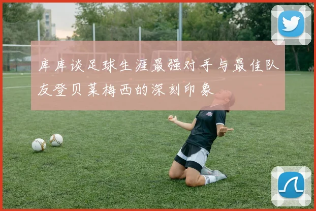 库库谈足球生涯最强对手与最佳队友登贝莱梅西的深刻印象
