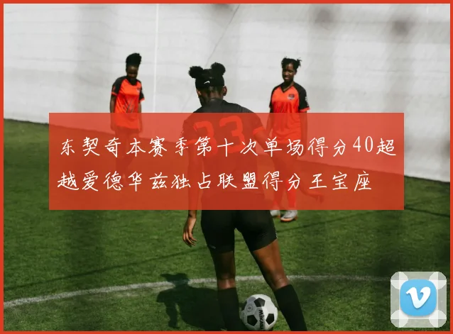 东契奇本赛季第十次单场得分40超越爱德华兹独占联盟得分王宝座
