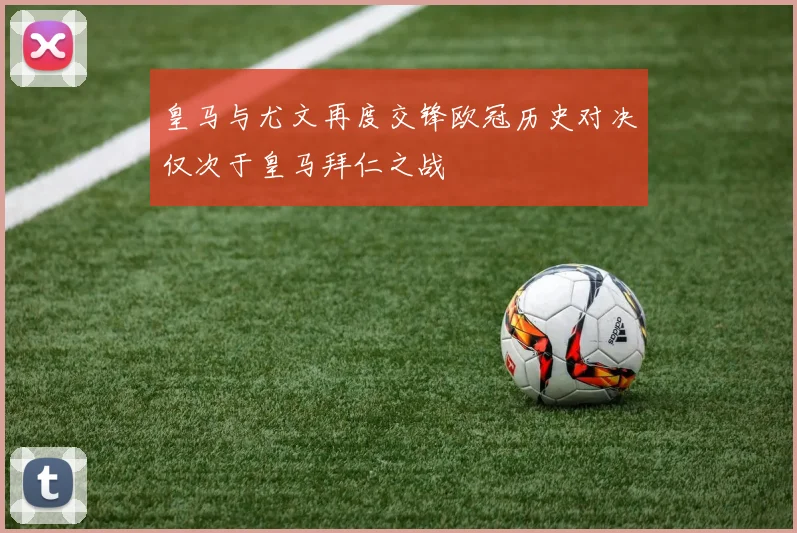 皇马与尤文再度交锋欧冠历史对决仅次于皇马拜仁之战