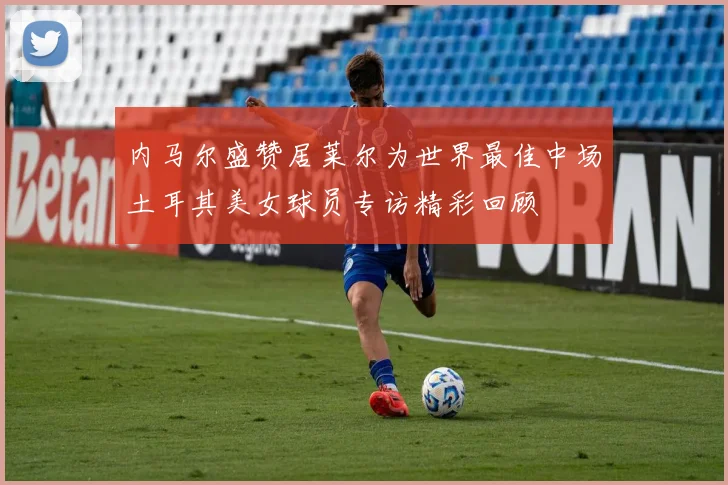 内马尔盛赞居莱尔为世界最佳中场土耳其美女球员专访精彩回顾