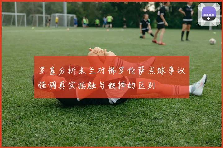 罗基分析米兰对佛罗伦萨点球争议强调真实接触与假摔的区别