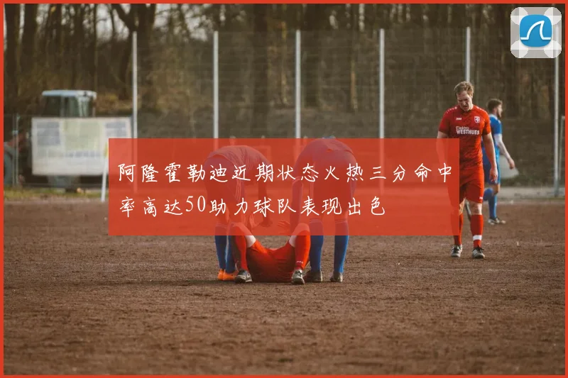 阿隆霍勒迪近期状态火热三分命中率高达50助力球队表现出色
