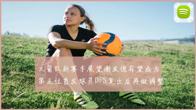 火箭队新赛季展望谢泼德有望成为第五位首发球员DFS复出后再做调整