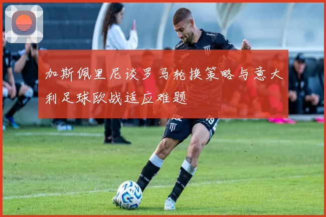 加斯佩里尼谈罗马轮换策略与意大利足球欧战适应难题