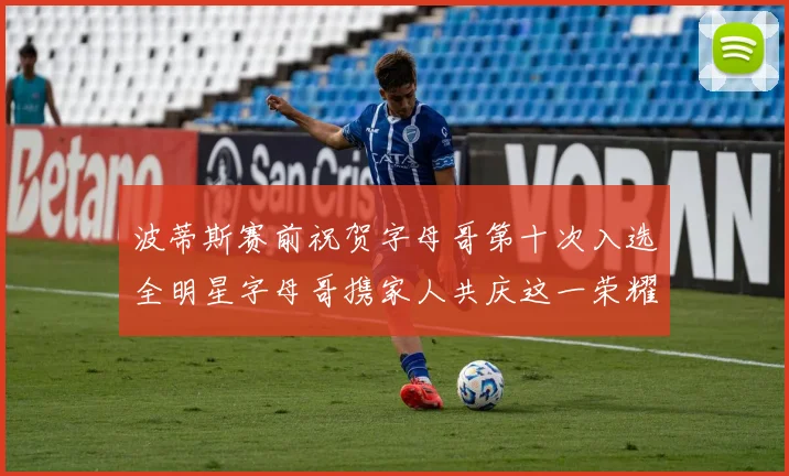 波蒂斯赛前祝贺字母哥第十次入选全明星字母哥携家人共庆这一荣耀时刻