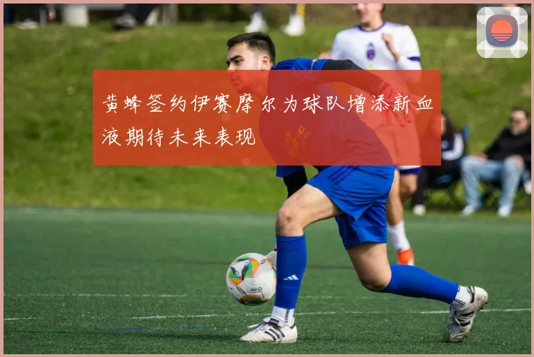 黄蜂签约伊赛摩尔为球队增添新血液期待未来表现