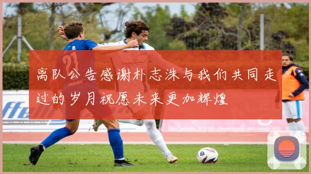 离队公告感谢朴志洙与我们共同走过的岁月祝愿未来更加辉煌