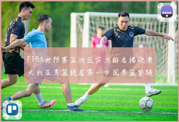 FIBA世预赛亚洲区实力排名揭晓澳大利亚男篮稳居第一中国男篮紧随其后位列第三