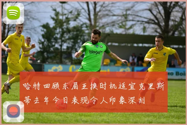 哈特回顾东眉互换时机适宜克里斯蒂去年今日表现令人印象深刻